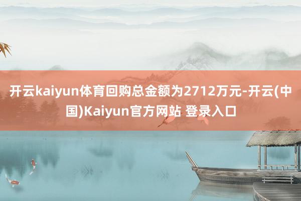 开云kaiyun体育回购总金额为2712万元-开云(中国)Kaiyun官方网站 登录入口
