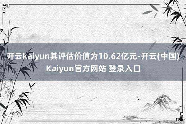 开云kaiyun其评估价值为10.62亿元-开云(中国)Kaiyun官方网站 登录入口