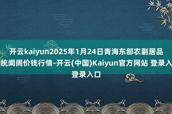 开云kaiyun2025年1月24日青海东部农副居品笼统阛阓价钱行情-开云(中国)Kaiyun官方网站 登录入口