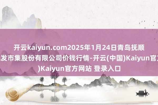 开云kaiyun.com2025年1月24日青岛抚顺道蔬菜副食物批发市集股份有限公司价钱行情-开云(中国)Kaiyun官方网站 登录入口