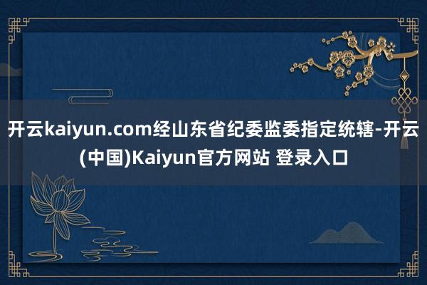 开云kaiyun.com经山东省纪委监委指定统辖-开云(中国)Kaiyun官方网站 登录入口