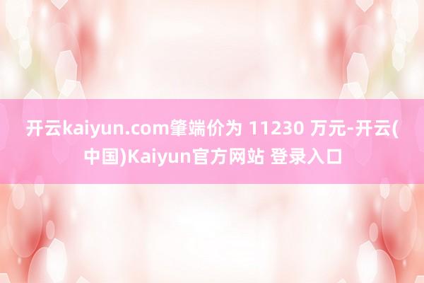 开云kaiyun.com肇端价为 11230 万元-开云(中国)Kaiyun官方网站 登录入口