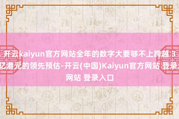 开云kaiyun官方网站全年的数字大要够不上跨越 300 亿港元的领先预估-开云(中国)Kaiyun官方网站 登录入口
