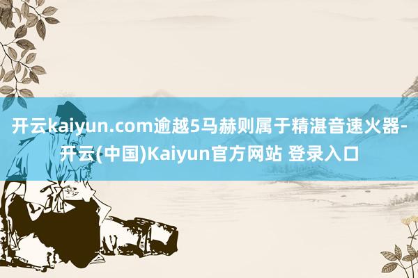 开云kaiyun.com逾越5马赫则属于精湛音速火器-开云(中国)Kaiyun官方网站 登录入口