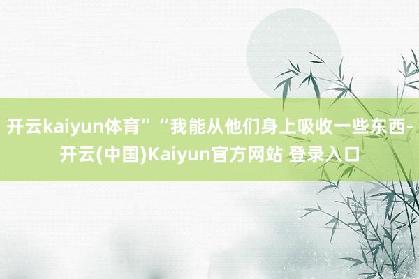 开云kaiyun体育”“我能从他们身上吸收一些东西-开云(中国)Kaiyun官方网站 登录入口