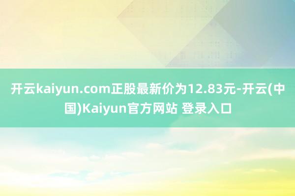 开云kaiyun.com正股最新价为12.83元-开云(中国)Kaiyun官方网站 登录入口