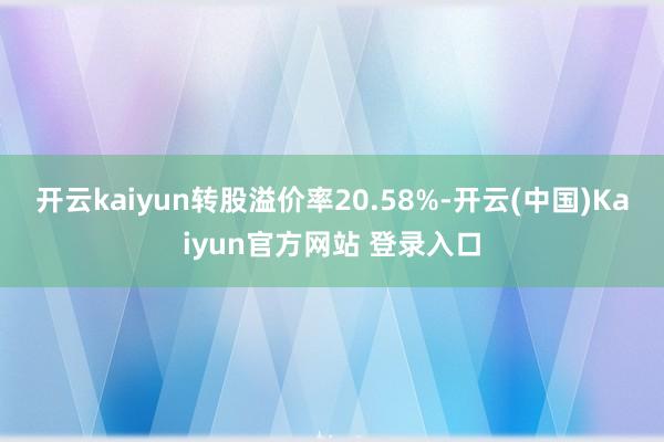开云kaiyun转股溢价率20.58%-开云(中国)Kaiyun官方网站 登录入口