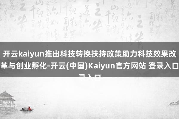 开云kaiyun推出科技转换扶持政策助力科技效果改革与创业孵化-开云(中国)Kaiyun官方网站 登录入口