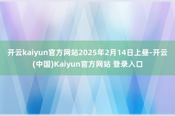 开云kaiyun官方网站　　2025年2月14日上昼-开云(中国)Kaiyun官方网站 登录入口
