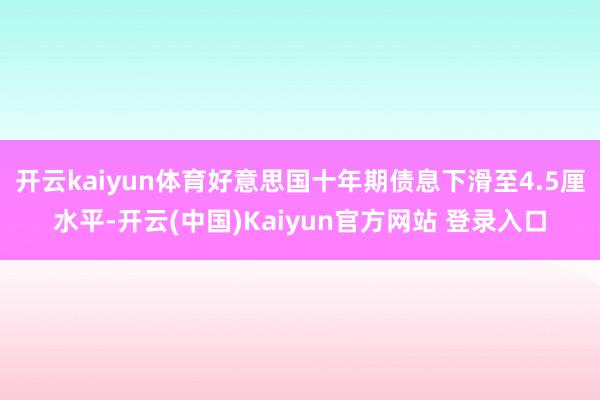 开云kaiyun体育好意思国十年期债息下滑至4.5厘水平-开云(中国)Kaiyun官方网站 登录入口