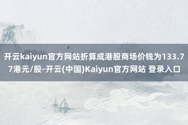 开云kaiyun官方网站折算成港股商场价钱为133.77港元/股-开云(中国)Kaiyun官方网站 登录入口