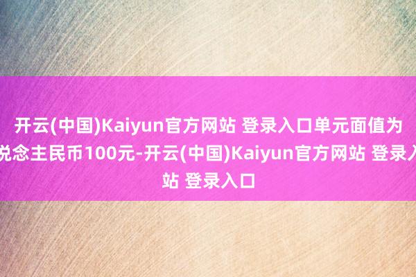 开云(中国)Kaiyun官方网站 登录入口单元面值为东说念主民币100元-开云(中国)Kaiyun官方网站 登录入口