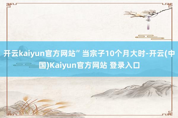 开云kaiyun官方网站”当宗子10个月大时-开云(中国)Kaiyun官方网站 登录入口