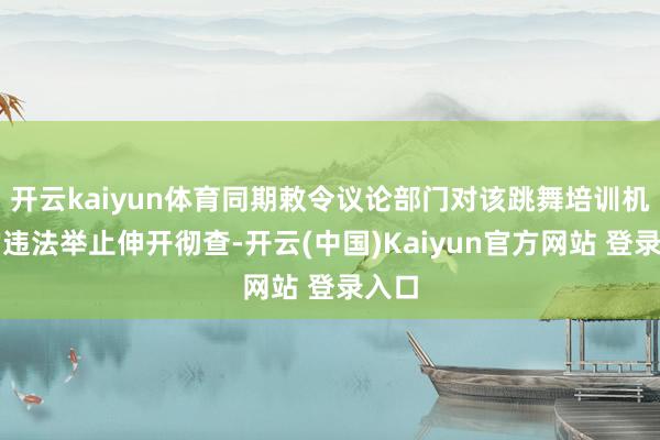 开云kaiyun体育同期敕令议论部门对该跳舞培训机构的违法举止伸开彻查-开云(中国)Kaiyun官方网站 登录入口