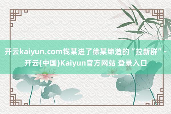开云kaiyun.com钱某进了徐某缔造的“拉新群”-开云(中国)Kaiyun官方网站 登录入口