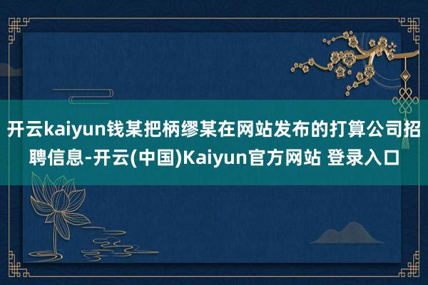 开云kaiyun钱某把柄缪某在网站发布的打算公司招聘信息-开云(中国)Kaiyun官方网站 登录入口