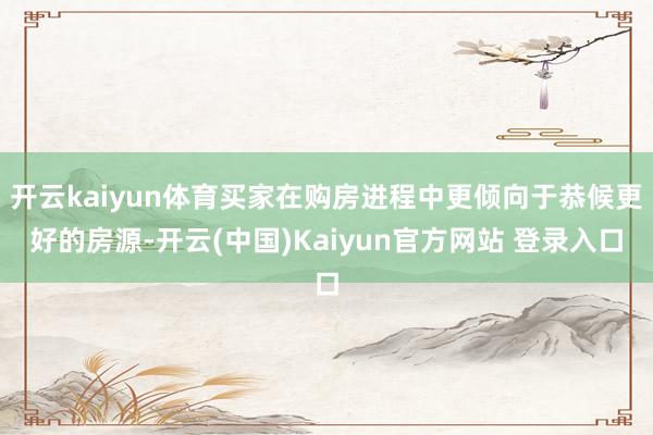开云kaiyun体育买家在购房进程中更倾向于恭候更好的房源-开云(中国)Kaiyun官方网站 登录入口