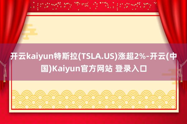 开云kaiyun特斯拉(TSLA.US)涨超2%-开云(中国)Kaiyun官方网站 登录入口