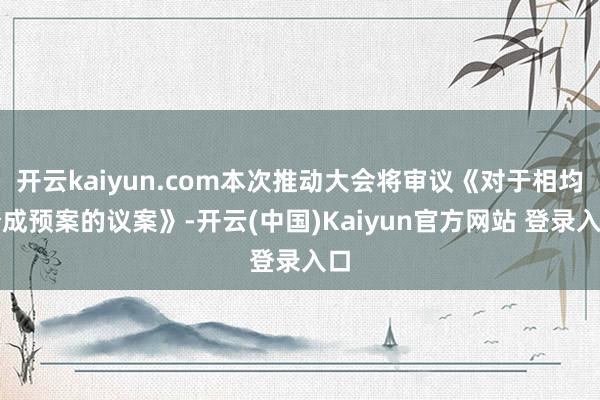 开云kaiyun.com本次推动大会将审议《对于相均分成预案的议案》-开云(中国)Kaiyun官方网站 登录入口