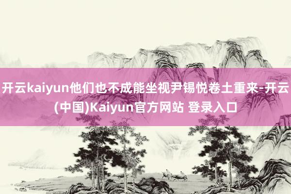 开云kaiyun他们也不成能坐视尹锡悦卷土重来-开云(中国)Kaiyun官方网站 登录入口
