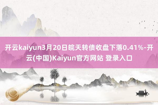 开云kaiyun3月20日皖天转债收盘下落0.41%-开云(中国)Kaiyun官方网站 登录入口