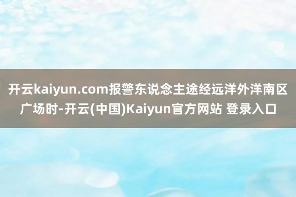 开云kaiyun.com报警东说念主途经远洋外洋南区广场时-开云(中国)Kaiyun官方网站 登录入口