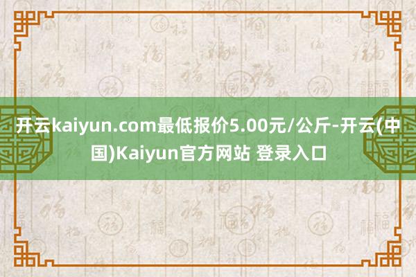 开云kaiyun.com最低报价5.00元/公斤-开云(中国)Kaiyun官方网站 登录入口