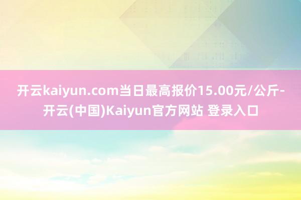 开云kaiyun.com当日最高报价15.00元/公斤-开云(中国)Kaiyun官方网站 登录入口