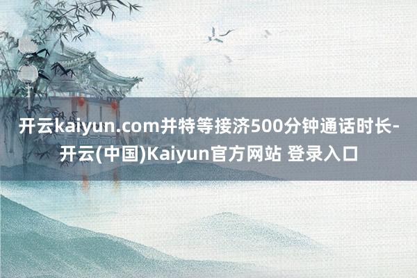 开云kaiyun.com并特等接济500分钟通话时长-开云(中国)Kaiyun官方网站 登录入口