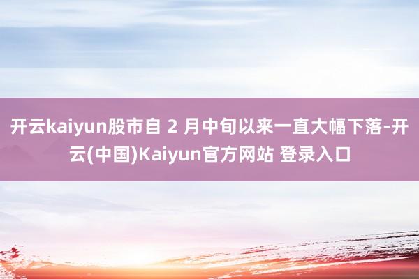 开云kaiyun股市自 2 月中旬以来一直大幅下落-开云(中国)Kaiyun官方网站 登录入口