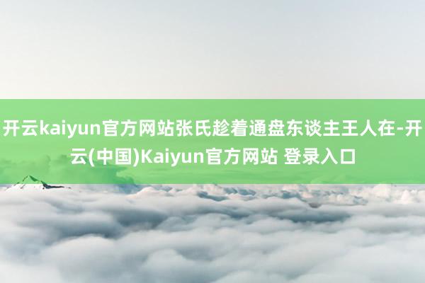 开云kaiyun官方网站张氏趁着通盘东谈主王人在-开云(中国)Kaiyun官方网站 登录入口