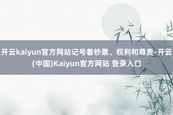 开云kaiyun官方网站记号着钞票、权利和尊贵-开云(中国)Kaiyun官方网站 登录入口