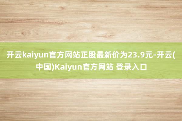 开云kaiyun官方网站正股最新价为23.9元-开云(中国)Kaiyun官方网站 登录入口
