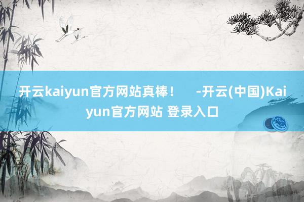 开云kaiyun官方网站真棒！    -开云(中国)Kaiyun官方网站 登录入口