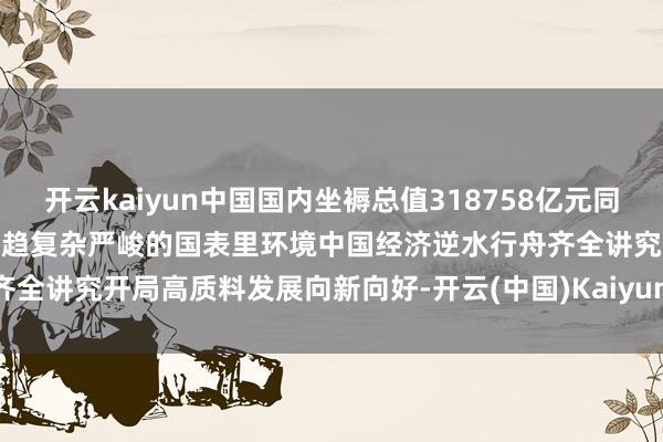 开云kaiyun中国国内坐褥总值318758亿元同比增长5.4%本年以来靠近更趋复杂严峻的国表里环境中国经济逆水行舟齐全讲究开局高质料发展向新向好-开云(中国)Kaiyun官方网站 登录入口