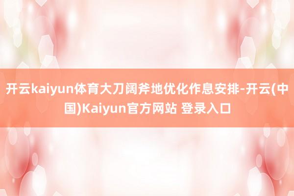 开云kaiyun体育大刀阔斧地优化作息安排-开云(中国)Kaiyun官方网站 登录入口