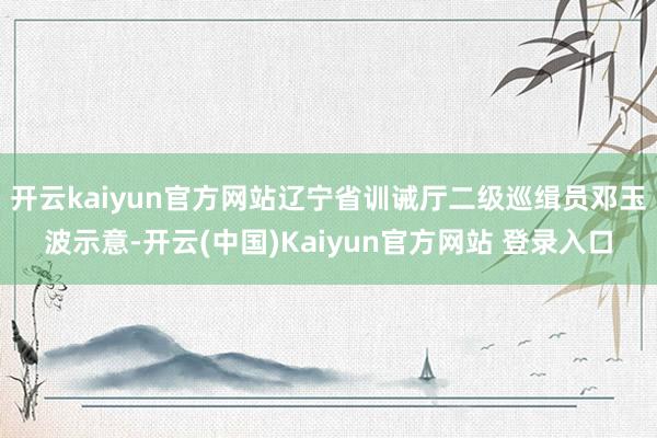 开云kaiyun官方网站辽宁省训诫厅二级巡缉员邓玉波示意-开云(中国)Kaiyun官方网站 登录入口