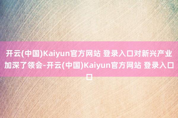 开云(中国)Kaiyun官方网站 登录入口对新兴产业加深了领会-开云(中国)Kaiyun官方网站 登录入口