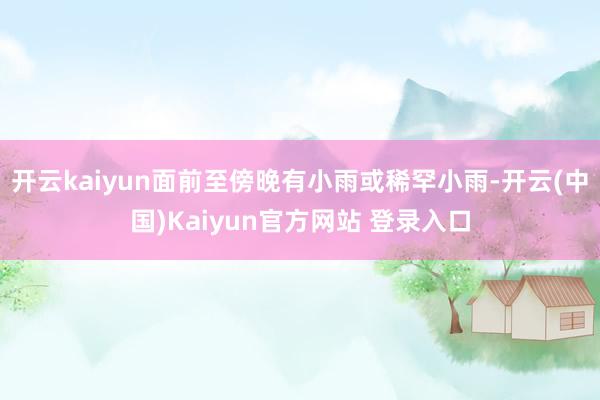 开云kaiyun面前至傍晚有小雨或稀罕小雨-开云(中国)Kaiyun官方网站 登录入口