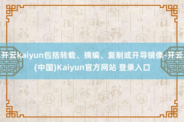 开云kaiyun包括转载、摘编、复制或开导镜像-开云(中国)Kaiyun官方网站 登录入口