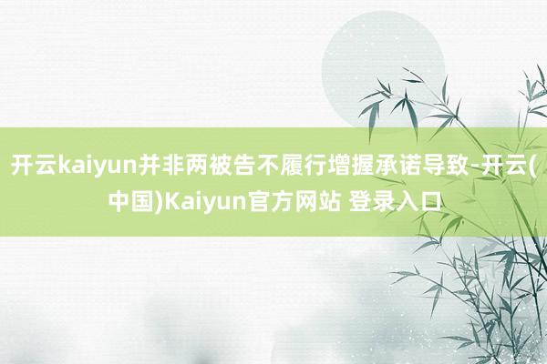 开云kaiyun并非两被告不履行增握承诺导致-开云(中国)Kaiyun官方网站 登录入口