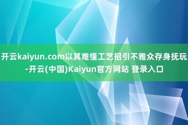 开云kaiyun.com以其难懂工艺招引不雅众存身抚玩-开云(中国)Kaiyun官方网站 登录入口