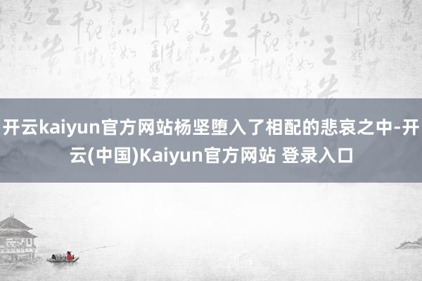 开云kaiyun官方网站杨坚堕入了相配的悲哀之中-开云(中国)Kaiyun官方网站 登录入口