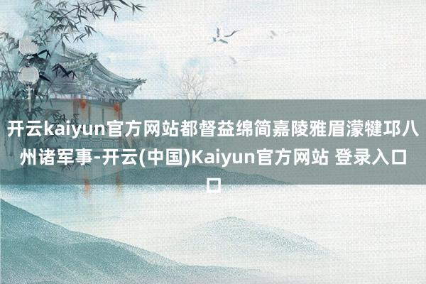 开云kaiyun官方网站都督益绵简嘉陵雅眉濛犍邛八州诸军事-开云(中国)Kaiyun官方网站 登录入口