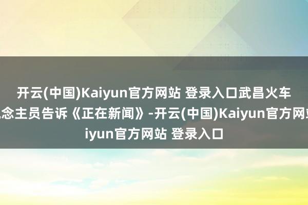 开云(中国)Kaiyun官方网站 登录入口武昌火车站责任主说念主员告诉《正在新闻》-开云(中国)Kaiyun官方网站 登录入口