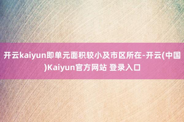 开云kaiyun即单元面积较小及市区所在-开云(中国)Kaiyun官方网站 登录入口