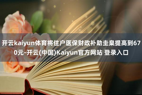 开云kaiyun体育将住户医保财政补助圭臬提高到670元-开云(中国)Kaiyun官方网站 登录入口