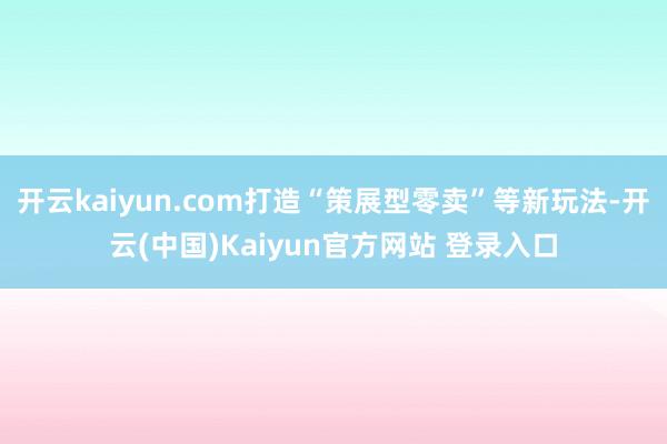 开云kaiyun.com打造“策展型零卖”等新玩法-开云(中国)Kaiyun官方网站 登录入口
