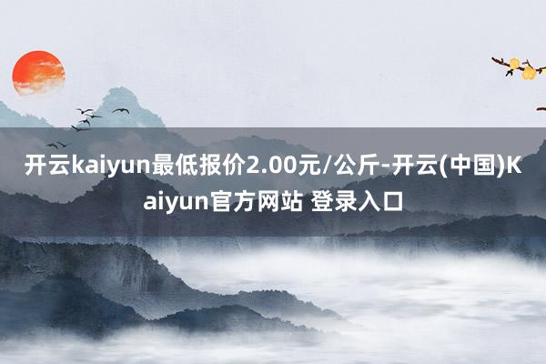 开云kaiyun最低报价2.00元/公斤-开云(中国)Kaiyun官方网站 登录入口