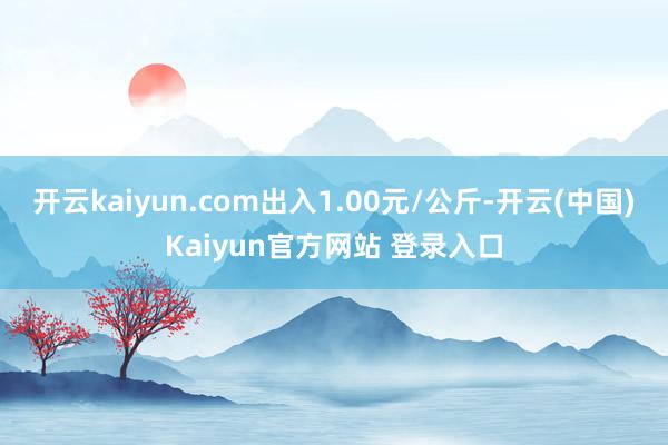 开云kaiyun.com出入1.00元/公斤-开云(中国)Kaiyun官方网站 登录入口